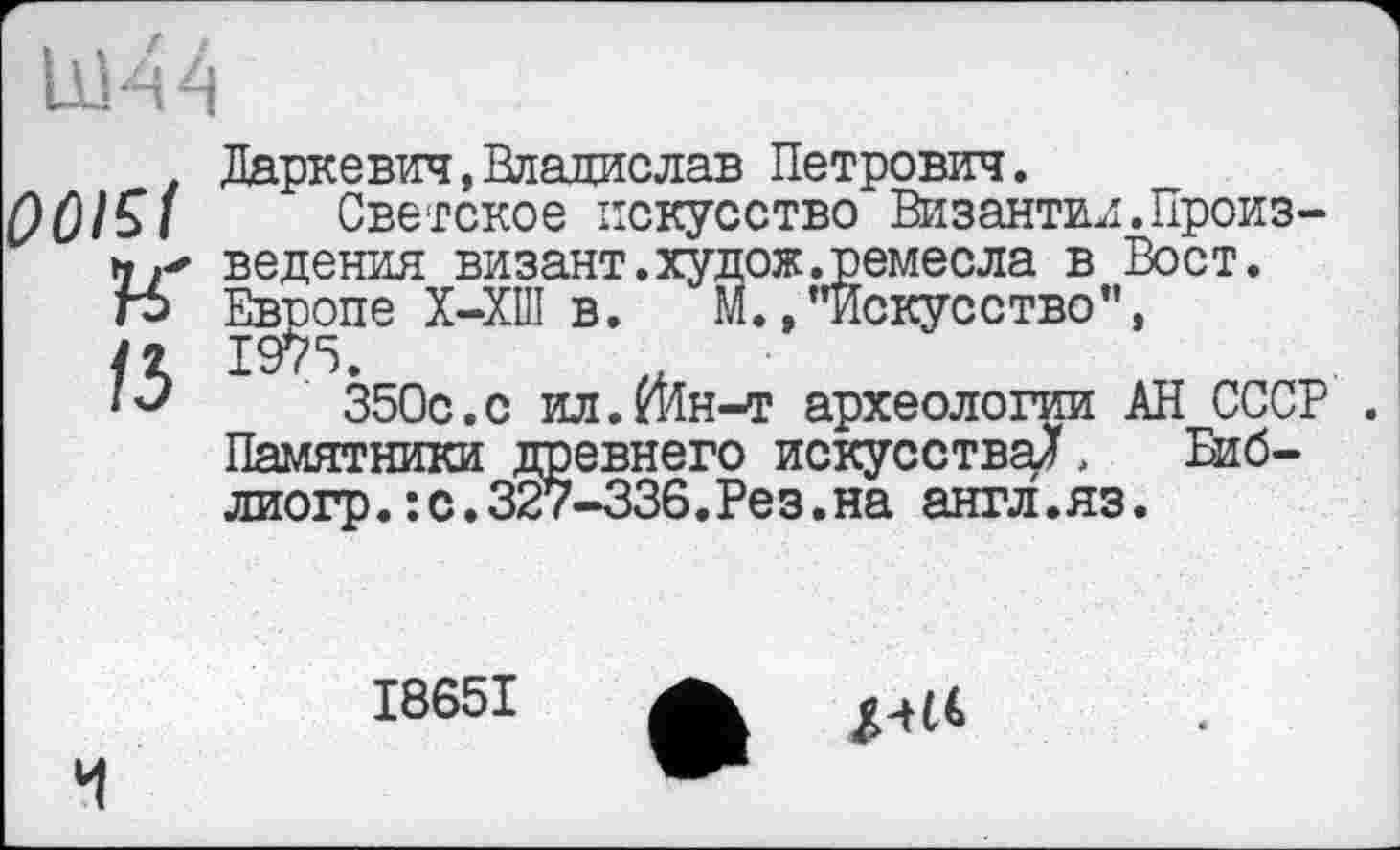 ﻿
0015t
к
15
Даркевич,Владислав Петрович.
Светское искусство Византии.Произведения визант.худож.ремесла в Вост. Европе Х-ХШ в. М.»"искусство", 1975.
350с.с ил.гИн-т археологии АН СССР . Памятники древнего искусства^ Биб-лиогр.:с.327-336.Рез.на англ.яз.

I865I